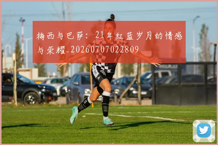 梅西与巴萨：21年红蓝岁月的情感与荣耀_20260707022809