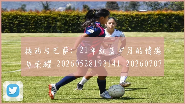 梅西与巴萨:21年红蓝岁月的情感与荣耀_20260528193141_20260707022811_20260731180244